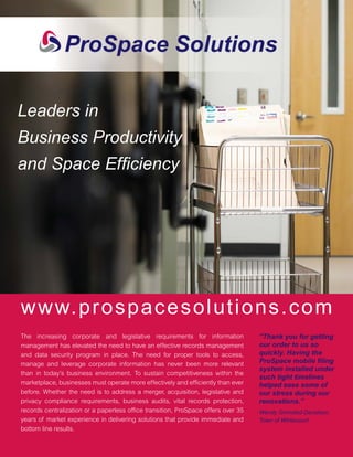 Leaders in
Business Productivity
and Space Efﬁciency




www.prospacesolutions.com
The increasing corporate and legislative requirements for information             “Thank you for getting
management has elevated the need to have an effective records management          our order to us so
and data security program in place. The need for proper tools to access,          quickly. Having the
manage and leverage corporate information has never been more relevant            ProSpace mobile ﬁling
                                                                                  system installed under
than in today’s business environment. To sustain competitiveness within the
                                                                                  such tight timelines
marketplace, businesses must operate more effectively and efﬁciently than ever    helped ease some of
before. Whether the need is to address a merger, acquisition, legislative and     our stress during our
privacy compliance requirements, business audits, vital records protection,       renovations.”
records centralization or a paperless ofﬁce transition, ProSpace offers over 35   Wendy Grimstad-Davidson,
years of market experience in delivering solutions that provide immediate and     Town of Whitecourt
bottom line results.
 