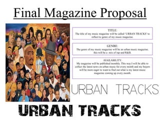 Final Magazine Proposal
TITLE:
The title of my music magazine will be called ‘URBAN TRACKS’ to
reflect to genre of my music magazine.

GENRE:
The genre of my music magazine will be an urban music magazine.
this will be a mix of rap and R&B.
AVAILABILITY:
My magazine will be published monthly. This way I will be able to
collect the latest news on urban music for every month and my buyers
will be more eager to want to find out what is my latest music
magazine coming up every month.

 