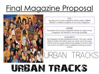 Final Magazine Proposal
TITLE:
The title of my music magazine will be called ‘URBAN
TRACKS’ to reflect to genre of my music magazine.

GENRE:

The genre of my music magazine will be an urban music
magazine. this will be a mix of rap and R&B.
AVAILABILITY:
My magazine will be published monthly. This way I will be
able to collect the latest news on urban music for every
month and my buyers will be more eager to want to find
out what is my latest music magazine coming up every
month.

 