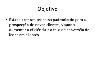 Objetivo
• Estabelecer um processo padronizado para a
prospecção de novos clientes, visando
aumentar a eficiência e a taxa de conversão de
leads em clientes.
 