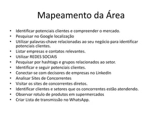 Mapeamento da Área
• Identificar potenciais clientes e compreender o mercado.
• Pesquisar no Google localização
• Utilizar palavras-chave relacionadas ao seu negócio para identificar
potenciais clientes.
• Listar empresas e contatos relevantes.
• Utilizar REDES SOCIAIS
• Pesquisar por hashtags e grupos relacionados ao setor.
• Identificar e seguir potenciais clientes.
• Conectar-se com decisores de empresas no LinkedIn
• Analisar Sites de Concorrentes
• Visitar os sites de concorrentes diretos.
• Identificar clientes e setores que os concorrentes estão atendendo.
• Observar rotulo de produtos em supermercados
• Criar Lista de transmissão no WhatsApp.
 