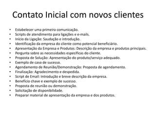 Contato Inicial com novos clientes
• Estabelecer uma primeira comunicação.
• Scripts de atendimento para ligações e e-mails.
• Início da Ligação: Saudação e introdução.
• Identificação da empresa do cliente como potencial beneficiário.
• Apresentação da Empresa e Produtos: Descrição da empresa e produtos principais.
• Pergunta sobre as necessidades específicas do cliente.
• Proposta de Solução: Apresentação do produto/serviço adequado.
• Exemplo de caso de sucesso.
• Agendamento de Reunião/Demonstração: Proposta de agendamento.
• Finalização: Agradecimento e despedida.
• Script de Email: Introdução e breve descrição da empresa.
• Benefício chave e exemplo de sucesso.
• Proposta de reunião ou demonstração.
• Solicitação de disponibilidade.
• Preparar material de apresentação da empresa e dos produtos.
 