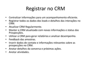 Registrar no CRM
• Centralizar informações para um acompanhamento eficiente.
• Registrar todos os dados dos leads e detalhes das interações no
CRM.
• Atualizar CRM Regularmente.
• Manter o CRM atualizado com novas informações e status das
Prospecções.
• Utilizar o CRM para gerar relatórios e analisar desempenho.
• Feedback das amostras.
• Inserir dados de contato e informações relevantes sobre as
prospecções no CRM.
• Anotar detalhes da conversa e próximas ações.
• Anotar atividades.
 