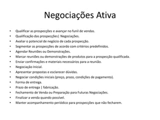 Negociações Ativa
• Qualificar as prospecções e avançar no funil de vendas.
• Qualificação das prospecções| Negociações.
• Avaliar o potencial de negócio de cada prospecção.
• Segmentar as prospecções de acordo com critérios predefinidos.
• Agendar Reuniões ou Demonstrações.
• Marcar reuniões ou demonstrações de produtos para a prospecção qualificada.
• Enviar confirmações e materiais necessários para a reunião.
• Negociação Inicial.
• Apresentar propostas e esclarecer dúvidas.
• Negociar condições iniciais (preço, prazo, condições de pagamento).
• Forma de entrega.
• Prazo de entrega | fabricação.
• Fechamento de Venda ou Preparação para Futuras Negociações.
• Finalizar a venda quando possível.
• Manter acompanhamento periódico para prospecções que não fecharem.
 