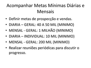 Acompanhar Metas Mínimas Diárias e
Mensais
• Definir metas de prospecção e vendas.
• DIARIA – GERAL: 40 A 50 MIL (MINIMO)
• MENSAL - GERAL: 1 MILHÃO (MINIMO)
• DIARIA – INDIVIDUAL: 10 MIL (MINIMO)
• MENSAL - GERAL: 200 MIL (MINIMO)
• Realizar reuniões periódicas para discutir o
progresso.
 