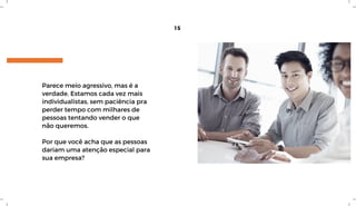 Parece meio agressivo, mas é a
verdade. Estamos cada vez mais
individualistas, sem paciência pra
perder tempo com milhares de
pessoas tentando vender o que
não queremos.
Por que você acha que as pessoas
dariam uma atenção especial para
sua empresa?
15
 