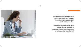 16
As pessoas não se importam
com o que você faz - elas se
importam com o que você
pode fazer por elas.
Entregue algo de valor, sem
tentar fechar negócio a
qualquer custo. Forçar demais
só vai espantar seu cliente!
 