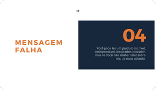 17
MENSAGEM
FALHA
04Você pode ter um produto incrível,
indispensável, inspirador, inovador,
mas se você não souber falar sobre
ele, de nada adianta.
 