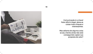 18
Comunicação é a chave!
Falar difícil é legal, deixa as
coisas mais chiques e
interessantes.
Mas adianta de alguma coisa
se seu cliente ainda não está
conseguindo captar sua
proposta de valor?
.
 