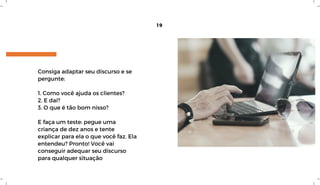 Consiga adaptar seu discurso e se
pergunte:
1. Como você ajuda os clientes?
2. E daí?
3. O que é tão bom nisso?
E faça um teste: pegue uma
criança de dez anos e tente
explicar para ela o que você faz. Ela
entendeu? Pronto! Você vai
conseguir adequar seu discurso
para qualquer situação
19
 