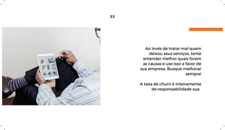 22
Ao invés de tratar mal quem
deixou seus serviços, tente
entender melhor quais foram
as causas e use isso a favor de
sua empresa. Busque melhorar
sempre!
A taxa de churn é inteiramente
de responsabilidade sua. 
 