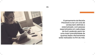 24
O pensamento da Receita
Previsível é criar um ciclo de
vendas bem definido e
sistematizado, com pessoas
especializados em cada etapa
do funil, podendo assim ter
uma maior previsibilidade de
quantos leads e fechamentos
serão realizados no fim do mês.
.
 