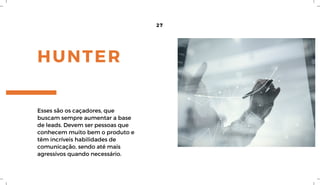 HUNTER
27
Esses são os caçadores, que
buscam sempre aumentar a base
de leads. Devem ser pessoas que
conhecem muito bem o produto e
têm incríveis habilidades de
comunicação, sendo até mais
agressivos quando necessário.
 
