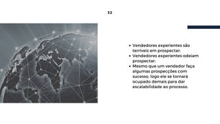 32
Vendedores experientes são
terríveis em prospectar;
Vendedores experientes odeiam
prospectar;
Mesmo que um vendedor faça
algumas prospecções com
sucesso, logo ele se tornará
ocupado demais para dar
escalabilidade ao processo.
 