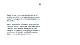 Dessa forma, é extremamente importante
ampliar os meios e métodos de captar novos
leads. E mais, gerar leads ligados ao potencial
de venda.
Nessa perspectiva, o trabalho do marketing
também mudou, tendo que atrair e encantar
cada vez mais pessoas. As formas de fazer
isso vêm através do Inbound Marketing, com
técnicas de SEO, redes sociais, blog posts, e-
books entre tantas outras formas.
33
 