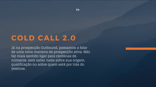 COLD CALL 2.0
Já na prospecção Outbound, passamos a falar
de uma nova maneira de prospecção ativa. Não
faz mais sentido ligar para centenas de
números, sem saber nada sobre sua origem,
qualificação ou sobre quem está por trás do
telefone.
34
 