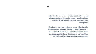 Não é extremamente chato receber ligações
de vendedores do nada, te vendendo coisas
que você não tem interesse nenhum em
comprar?
Por isso o approach deve mudar. Não é mais
sobre vender e bater metas a qualquer custo,
mas sim sobre entregar benefícios reais para
pessoas que tenham fit com a empresa. Um
cold call efetivo deve seguir esses passos:
35
 