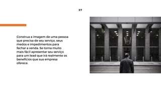 Construa a imagem de uma pessoa
que precisa de seu serviço, seus
medos e impedimentos para
fechar a venda. Se torna muito
mais fácil apresentar seu serviço
para um lead que irá realmente os
benefícios que sua empresa
oferece.
37
 