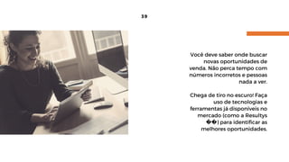 39
Você deve saber onde buscar
novas oportunidades de
venda. Não perca tempo com
números incorretos e pessoas
nada a ver.
Chega de tiro no escuro! Faça
uso de tecnologias e
ferramentas já disponíveis no
mercado (como a Resultys
��) para identificar as
melhores oportunidades.
 