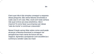 Claro que não é tão simples conseguir a resposta
dessa pergunta. São vários fatores envolvidos e
cada caso é um caso. Mas, você com toda certeza
não quer entrar pra essa estatística, não é
mesmo? E como fazer sua empresa sair desse
“vale da morte” e continuar crescendo?
Nesse E-book vamos falar sobre como você pode
alcançar a Receita Previsível e conseguir ter
perspectivas mais claras do futuro de seu
negócio. Aprenda a prospectar com excelência e
continue a vender cada vez mais!
04
 