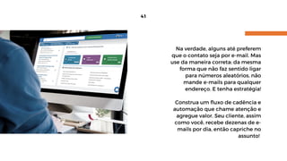 41
Na verdade, alguns até preferem
que o contato seja por e-mail. Mas
use da maneira correta: da mesma
forma que não faz sentido ligar
para números aleatórios, não
mande e-mails para qualquer
endereço. E tenha estratégia!
Construa um fluxo de cadência e
automação que chame atenção e
agregue valor. Seu cliente, assim
como você, recebe dezenas de e-
mails por dia, então capriche no
assunto! 
 