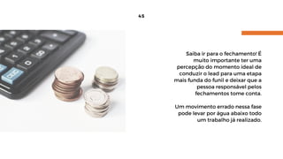 45
Saiba ir para o fechamento! É
muito importante ter uma
percepção do momento ideal de
conduzir o lead para uma etapa
mais funda do funil e deixar que a
pessoa responsável pelos
fechamentos tome conta.
Um movimento errado nessa fase
pode levar por água abaixo todo
um trabalho já realizado.
 