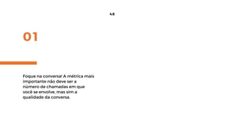 01
48
Foque na conversa! A métrica mais
importante não deve ser a
número de chamadas em que
você se envolve, mas sim a
qualidade da conversa.
 