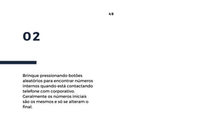 02
49
Brinque pressionando botões
aleatórios para encontrar números
internos quando está contactando
telefone com corporativo.
Geralmente os números iniciais
são os mesmos e só se alteram o
final.
 