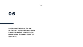 06
53
Avalie suas chamadas: tire um
tempo para avaliar toda a conversa
logo após desligar, quando o que
conversaram ainda está fresco em
sua mente.
 