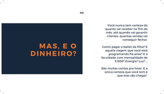06
MAS, E O
DINHEIRO?
Você nunca tem certeza do
quanto vai receber no fim do
mês, até quando vai garantir
clientes, quantas vendas vai
conseguir fechar.
Como pagar o ballet da filha? E
aquela viagem que você está
programando há anos? E a
faculdade com mensalidade de
5.000? Energia? Luz? …
São muitas contas pra listar. E a
única certeza que você tem é
que elas vão chegar! 
 