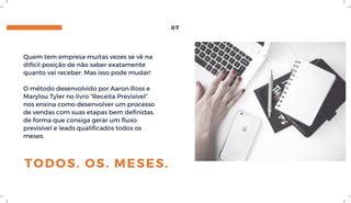 TODOS. OS. MESES.
Quem tem empresa muitas vezes se vê na
difícil posição de não saber exatamente
quanto vai receber. Mas isso pode mudar!
O método desenvolvido por Aaron Ross e
Marylou Tyler no livro “Receita Previsível”
nos ensina como desenvolver um processo
de vendas com suas etapas bem definidas,
de forma que consiga gerar um fluxo
previsível e leads qualificados todos os
meses.
07
 