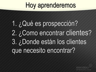 1. ¿Qué es prospección?
2. ¿Como encontrar clientes?
3. ¿Donde están los clientes
que necesito encontrar?
Hoy aprenderemos
 