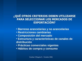 ¿ QUÉ OTROS CRITERIOS DEBEN UTILIZARSE PARA SELECCIONAR LOS MERCADOS DE EXPORTACIÓN? Barreras arancelarias y no arancelarias Restricciones cambiarias Composición del mercado Estructura y características de canales de distribución Prácticas comerciales vigentes Hábitos de compra y consumo 