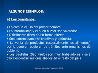 ALGUNOS EJEMPLOS :  a)  Los brasileños: Es común el uso del primer nombre La informalidad y el buen humor son valorados Difícilmente dicen no en forma directa Son extremadamente creativos y optimistas La venta de productos (especialmente los alimentos) por lo general requieren de trámites ante organismos de gobierno Los paulistas (Sao Paulo) son muy trabajadores y será difícil encontrar mejores aliados en el resto del país 