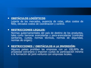OBSTÁCULOS LOGÍSTICOS : Lejanía de los mercados, ausencia de rutas, altos costos de flete, elevados costos de coordinación y control. RESTRICCIONES LEGALES : Normas gubernamentales del país de destino de los productos, tales como barreras arancelarias y para-arancelarias (controles sanitarios, cuotas, normas técnicas, normas de seguridad, normas de origen). RESTRICCIONES / OBSTÁCULOS A LA INVERSIÓN : Algunos países prohíben las empresas con un 100,00% de propiedad extranjera o imponen cuotas de participación mínima o la formación de joint-ventures con empresas locales. 