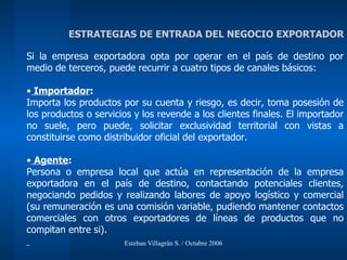 Si la empresa exportadora opta por operar en el país de destino por medio de terceros, puede recurrir a cuatro tipos de canales básicos: Importador : Importa los productos por su cuenta y riesgo, es decir, toma posesión de los productos o servicios y los revende a los clientes finales. El importador no suele, pero puede, solicitar exclusividad territorial con vistas a constituirse como distribuidor oficial del exportador. Agente : Persona o empresa local que actúa en representación de la empresa exportadora en el país de destino, contactando potenciales clientes, negociando pedidos y realizando labores de apoyo logístico y comercial (su remuneración es una comisión variable, pudiendo mantener contactos comerciales con otros exportadores de líneas de productos que no compitan entre si). ESTRATEGIAS DE ENTRADA DEL NEGOCIO EXPORTADOR 
