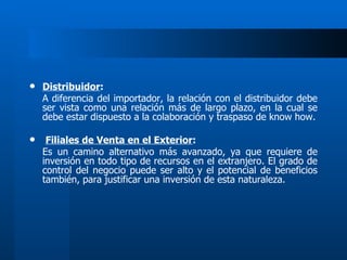 Distribuidor : A diferencia del importador, la relación con el distribuidor debe ser vista como una relación más de largo plazo, en la cual se debe estar dispuesto a la colaboración y traspaso de know how. Filiales de Venta en el Exterior : Es un camino alternativo más avanzado, ya que requiere de inversión en todo tipo de recursos en el extranjero. El grado de control del negocio puede ser alto y el potencial de beneficios también, para justificar una inversión de esta naturaleza. 