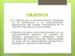 OBJETIVOS
 El objetivo de un reconocimiento detallado
es la delineación y la caracterización
geoquímica del cuerpo mineralizado en la
manera más precisa como posible.
 Debido a los altos costos relacionados con un
espaciamiento estrecho se emplea los
estudios geoquímicos detallados áreas
limitadas de interés particular seleccionadas
en base de los antecedentes geoquímicos,
geológicos y geofísicos disponibles.
 