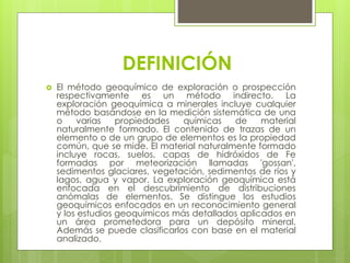 DEFINICIÓN
 El método geoquímico de exploración o prospección
respectivamente es un método indirecto. La
exploración geoquímica a minerales incluye cualquier
método basándose en la medición sistemática de una
o varias propiedades químicas de material
naturalmente formado. El contenido de trazas de un
elemento o de un grupo de elementos es la propiedad
común, que se mide. El material naturalmente formado
incluye rocas, suelos, capas de hidróxidos de Fe
formadas por meteorización llamadas 'gossan',
sedimentos glaciares, vegetación, sedimentos de ríos y
lagos, agua y vapor. La exploración geoquímica está
enfocada en el descubrimiento de distribuciones
anómalas de elementos. Se distingue los estudios
geoquímicos enfocados en un reconocimiento general
y los estudios geoquímicos más detallados aplicados en
un área prometedora para un depósito mineral.
Además se puede clasificarlos con base en el material
analizado.
 
