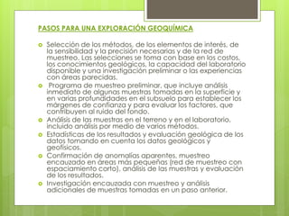 PASOS PARA UNA EXPLORACIÓN GEOQUÍMICA
 Selección de los métodos, de los elementos de interés, de
la sensibilidad y la precisión necesarias y de la red de
muestreo. Las selecciones se toma con base en los costos,
los conocimientos geológicos, la capacidad del laboratorio
disponible y una investigación preliminar o las experiencias
con áreas parecidas.
 Programa de muestreo preliminar, que incluye análisis
inmediato de algunas muestras tomadas en la superficie y
en varias profundidades en el subsuelo para establecer los
márgenes de confianza y para evaluar los factores, que
contribuyen al ruido del fondo.
 Análisis de las muestras en el terreno y en el laboratorio,
incluido análisis por medio de varios métodos.
 Estadísticas de los resultados y evaluación geológica de los
datos tomando en cuenta los datos geológicos y
geofísicos.
 Confirmación de anomalías aparentes, muestreo
encauzado en áreas más pequeñas (red de muestreo con
espaciamiento corto), análisis de las muestras y evaluación
de los resultados.
 Investigación encauzada con muestreo y análisis
adicionales de muestras tomadas en un paso anterior.
 