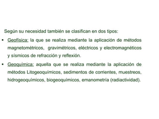 Según su necesidad también se clasifican en dos tipos: Geofísica:   la que se realiza mediante la aplicación de métodos magnetométricos,  gravimétricos, eléctricos y electromagnéticos y sísmicos de refracción y reflexión. Geoquímica:  aquella que se realiza mediante la aplicación de métodos Litogeoquímicos, sedimentos de corrientes, muestreos, hidrogeoquímicos, biogeoquímicos, emanometría (radiactividad). 