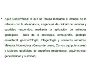 Agua Subterránea:   la que se realiza mediante el estudio de la relación con la abundancia, exigencias de calidad del recurso y caudales requeridos; mediante la aplicación de métodos geológicos  (Uso de la petrología, estratigrafía, geología estructural, geomorfología, fotogeología y sensores remotos); Métodos hidrológicos (Censo de pozos, Curvas equipotenciales) y Métodos geofísicos de superficie (magnéticos, gravimétricos, geoeléctricos y sísmicos). 