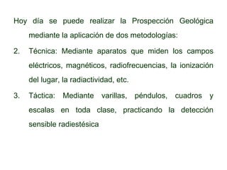 Hoy día se puede realizar la Prospección Geológica mediante la aplicación de dos metodologías: Técnica: Mediante aparatos que miden los campos eléctricos, magnéticos, radiofrecuencias, la ionización del lugar, la radiactividad, etc. Táctica: Mediante varillas, péndulos, cuadros y escalas en toda clase, practicando la detección sensible radiestésica 