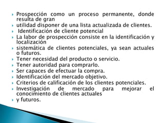 Prospección como un proceso permanente, donde resulta de granutilidad disponer de una lista actualizada de clientes.Identificación de cliente potencialLa labor de prospección consiste en la identificación y localizaciónsistemática de clientes potenciales, ya sean actuales o futuros.Tener necesidad del producto o servicio.Tener autoridad para comprarlo.Ser capaces de efectuar la compra.Identificación del mercado objetivo.Criterios de calificación de los clientes potenciales.Investigación de mercado para mejorar el conocimiento de clientes actualesy futuros.