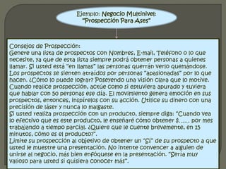 Ejemplo: Negocio Multinivel: “Prospección Para Ases” Consejos de Prospección:Genere una lista de prospectos con Nombres, E-mail, Teléfono o lo que necesite, ya que de esta lista siempre podrá obtener personas a quienes llamar. Si usted está “en llamas” las personas querrán verlo quemándose. Los prospectos se sienten atraídos por personas “apasionadas” por lo que hacen. ¿Cómo lo puede lograr? Poseyendo una visión clara que lo motive.Cuando realice prospección, actúe como si estuviera apurado y tuviera que hablar con 50 personas ese día. El movimiento genera emoción en sus prospectos, entonces, inspírelos con su acción. Utilice su dinero con una precisión de láser y nunca lo malgaste.Si usted realiza prospección con un producto, siempre diga: “Cuando vea lo efectivo que es este producto, le enseñaré cómo obtener $…… por mes trabajando a tiempo parcial. ¿Quiere que le cuente brevemente, en 15 minutos, cómo es el producto?”.Limite su prospección al objetivo de obtener un “Sí” de su prospecto a que usted le muestre una presentación. No intente convencer a alguien de unirse al negocio, más bien enfóquese en la presentación. “Sería muy valioso para usted si quisiera conocer más”.