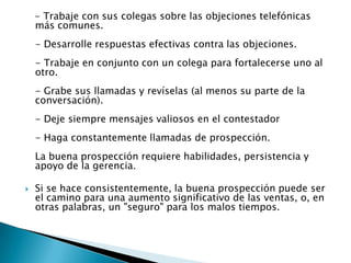 - Trabaje con sus colegas sobre las objeciones telefónicas más comunes.- Desarrolle respuestas efectivas contra las objeciones.- Trabaje en conjunto con un colega para fortalecerse uno al otro.- Grabe sus llamadas y revíselas (al menos su parte de la conversación). - Deje siempre mensajes valiosos en el contestador- Haga constantemente llamadas de prospección.La buena prospección requiere habilidades, persistencia y apoyo de la gerencia. Si se hace consistentemente, la buena prospección puede ser el camino para una aumento significativo de las ventas, o, en otras palabras, un "seguro" para los malos tiempos.