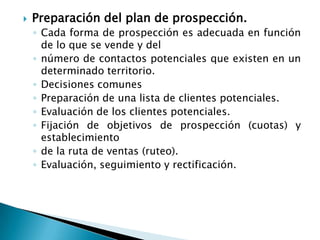 Preparación del plan de prospección.Cada forma de prospección es adecuada en función de lo que se vende y delnúmero de contactos potenciales que existen en un determinado territorio.Decisiones comunesPreparación de una lista de clientes potenciales.Evaluación de los clientes potenciales.Fijación de objetivos de prospección (cuotas) y establecimientode la ruta de ventas (ruteo).Evaluación, seguimiento y rectificación.