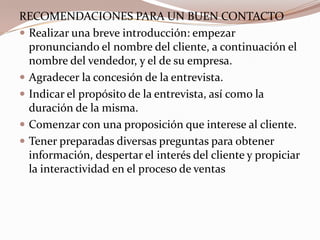 RECOMENDACIONES PARA UN BUEN CONTACTORealizar una breve introducción: empezar pronunciando el nombre del cliente, a continuación el nombre del vendedor, y el de su empresa.Agradecer la concesión de la entrevista.Indicar el propósito de la entrevista, así como la duración de la misma.Comenzar con una proposición que interese al cliente.Tener preparadas diversas preguntas para obtener información, despertar el interés del cliente y propiciar la interactividad en el proceso de ventas