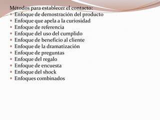 Métodos para establecer el contacto:Enfoque de demostración del productoEnfoque que apela a la curiosidadEnfoque de referenciaEnfoque del uso del cumplidoEnfoque de beneficio al clienteEnfoque de la dramatizaciónEnfoque de preguntasEnfoque del regaloEnfoque de encuestaEnfoque del shockEnfoques combinados