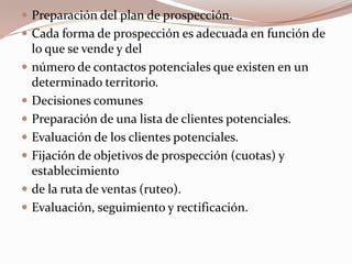 Preparación del plan de prospección.Cada forma de prospección es adecuada en función de lo que se vende y delnúmero de contactos potenciales que existen en un determinado territorio.Decisiones comunesPreparación de una lista de clientes potenciales.Evaluación de los clientes potenciales.Fijación de objetivos de prospección (cuotas) y establecimientode la ruta de ventas (ruteo).Evaluación, seguimiento y rectificación.
